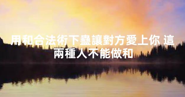 用和合法術下蠱讓對方愛上你 這兩種人不能做和